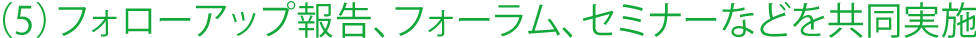 (5)フォローアップ報告、フォーラム、セミナーなどを共同実施