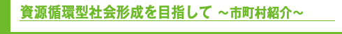 資源循環型社会形成を目指して～市町村紹介～