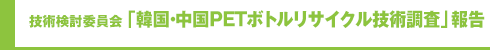 技術検討委員会「韓国・中国PETボトルリサイクル技術調査」報告